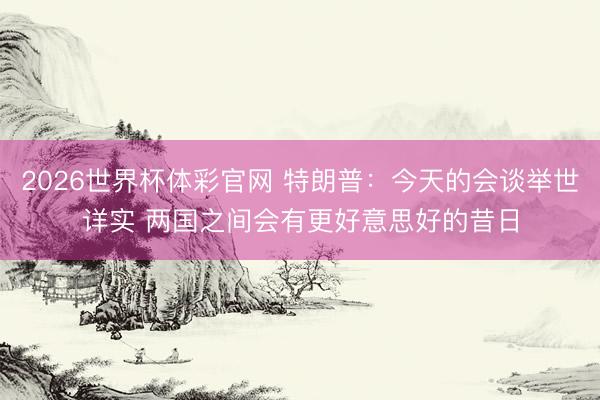 2026世界杯体彩官网 特朗普：今天的会谈举世详实 两国之间会有更好意思好的昔日