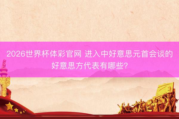2026世界杯体彩官网 进入中好意思元首会谈的好意思方代表有哪些？
