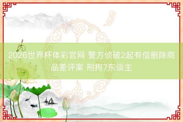 2026世界杯体彩官网 警方侦破2起有偿删除商品差评案 刑拘7东谈主