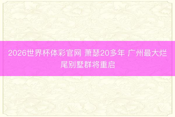 2026世界杯体彩官网 萧瑟20多年 广州最大烂尾别墅群将重启