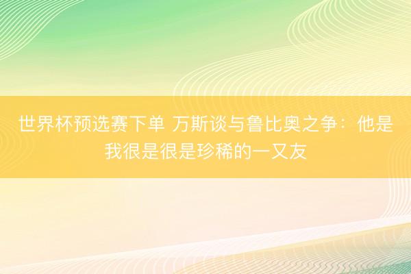世界杯预选赛下单 万斯谈与鲁比奥之争：他是我很是很是珍稀的一又友