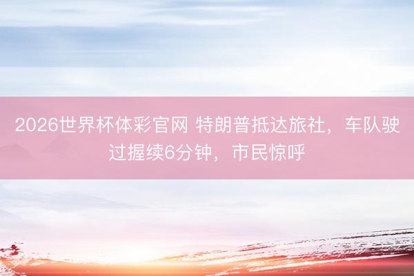 2026世界杯体彩官网 特朗普抵达旅社，车队驶过握续6分钟，市民惊呼