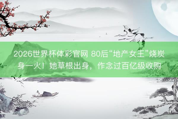 2026世界杯体彩官网 80后“地产女王”烧炭身一火！她草根出身，作念过百亿级收购