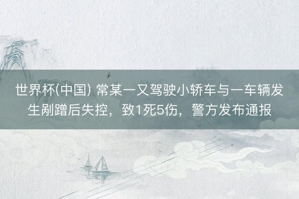世界杯(中国) 常某一又驾驶小轿车与一车辆发生剐蹭后失控，致1死5伤，警方发布通报