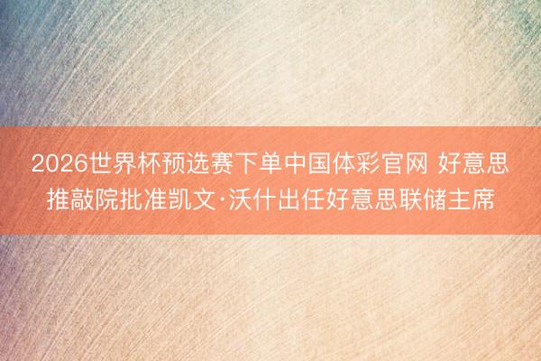 2026世界杯预选赛下单中国体彩官网 好意思推敲院批准凯文·沃什出任好意思联储主席