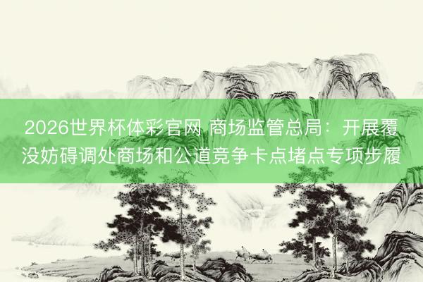 2026世界杯体彩官网 商场监管总局：开展覆没妨碍调处商场和公道竞争卡点堵点专项步履