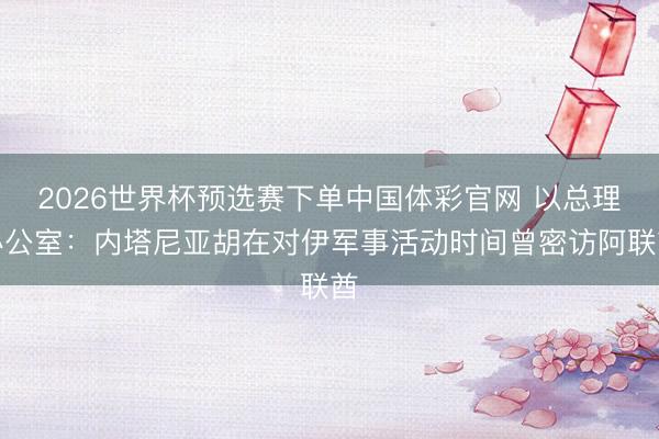 2026世界杯预选赛下单中国体彩官网 以总理办公室：内塔尼亚胡在对伊军事活动时间曾密访阿联酋
