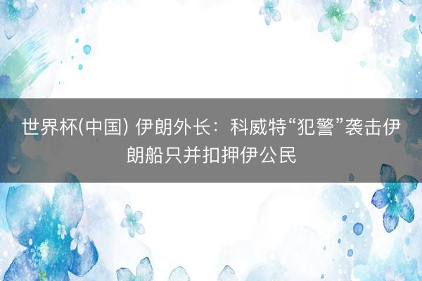 世界杯(中国) 伊朗外长：科威特“犯警”袭击伊朗船只并扣押伊公民