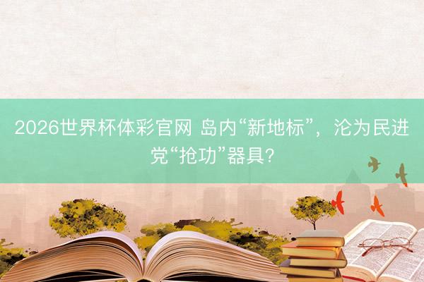 2026世界杯体彩官网 岛内“新地标”，沦为民进党“抢功”器具？
