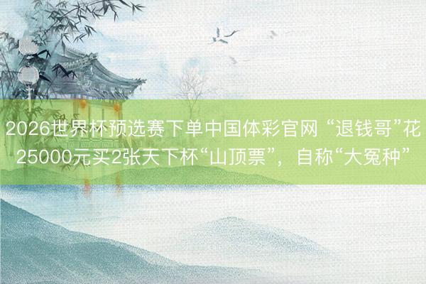 2026世界杯预选赛下单中国体彩官网 “退钱哥”花25000元买2张天下杯“山顶票”，自称“大冤种”