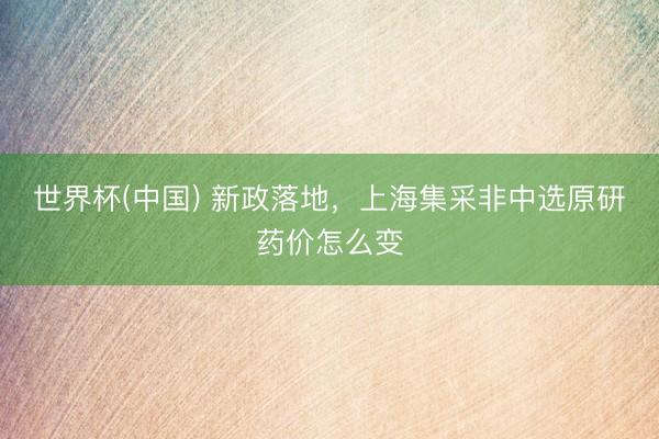 世界杯(中国) 新政落地，上海集采非中选原研药价怎么变