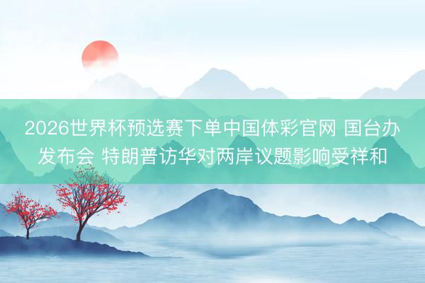 2026世界杯预选赛下单中国体彩官网 国台办发布会 特朗普访华对两岸议题影响受祥和