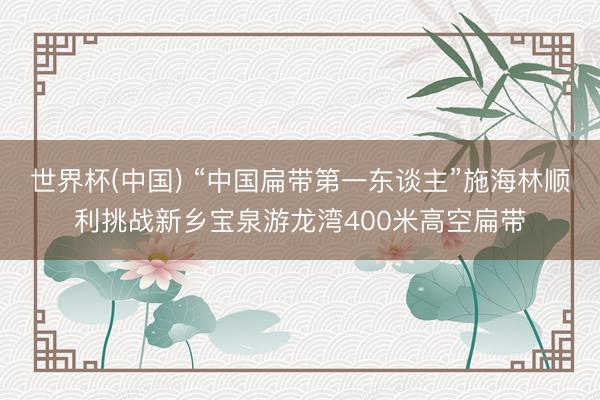 世界杯(中国) “中国扁带第一东谈主”施海林顺利挑战新乡宝泉游龙湾400米高空扁带