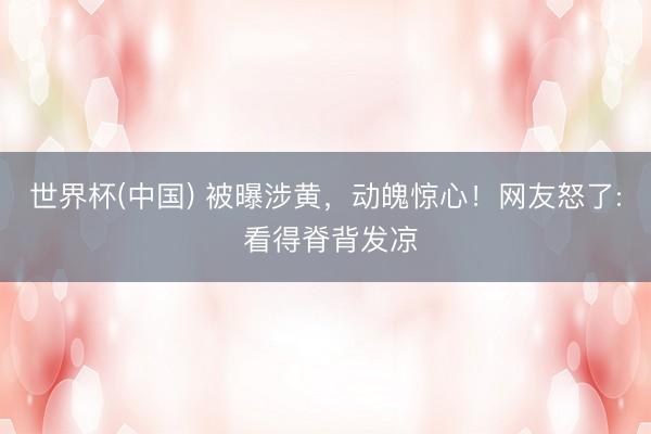 世界杯(中国) 被曝涉黄，动魄惊心！网友怒了: 看得脊背发凉