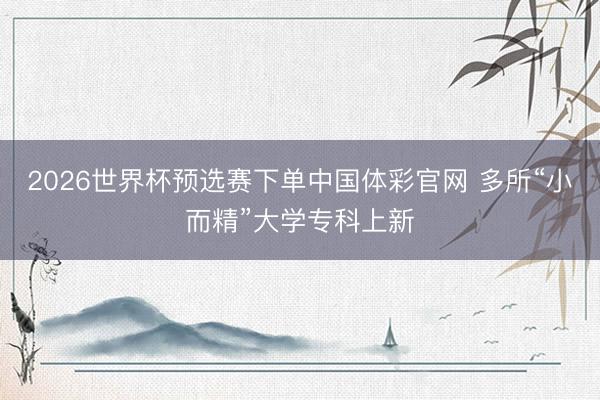 2026世界杯预选赛下单中国体彩官网 多所“小而精”大学专科上新