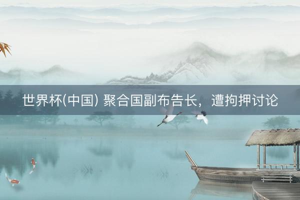 世界杯(中国) 聚合国副布告长，遭拘押讨论