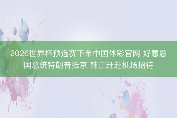 2026世界杯预选赛下单中国体彩官网 好意思国总统特朗普抵京 韩正赶赴机场招待