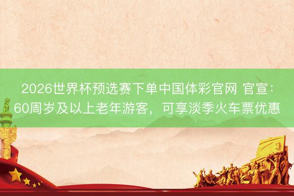 2026世界杯预选赛下单中国体彩官网 官宣：60周岁及以上老年游客，可享淡季火车票优惠