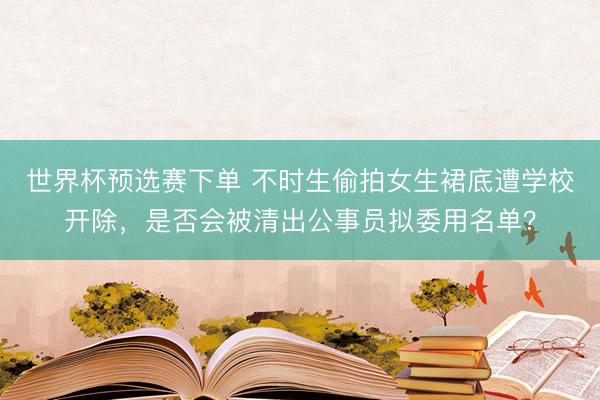 世界杯预选赛下单 不时生偷拍女生裙底遭学校开除，是否会被清出公事员拟委用名单？