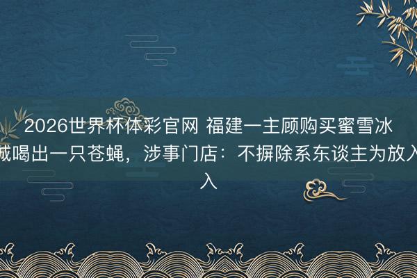 2026世界杯体彩官网 福建一主顾购买蜜雪冰城喝出一只苍蝇，涉事门店：不摒除系东谈主为放入