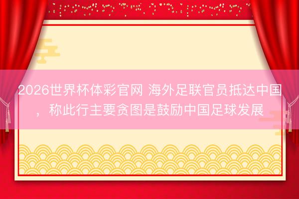 2026世界杯体彩官网 海外足联官员抵达中国，称此行主要贪图是鼓励中国足球发展