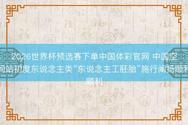 2026世界杯预选赛下单中国体彩官网 中国空间站初度东说念主类“东说念主工胚胎”施行阐扬顺利