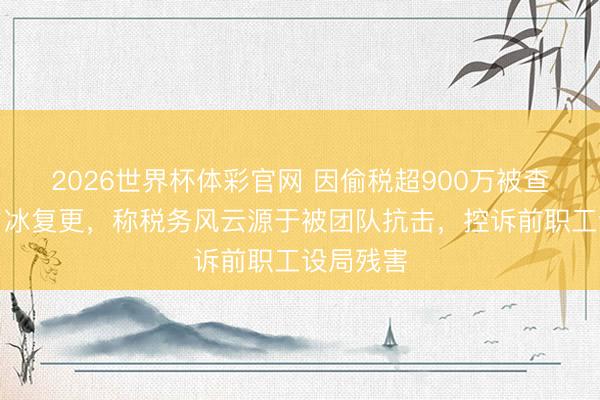 2026世界杯体彩官网 因偷税超900万被查的网红白冰复更，称税务风云源于被团队抗击，控诉前职工设局残害