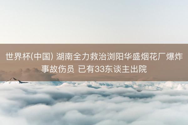 世界杯(中国) 湖南全力救治浏阳华盛烟花厂爆炸事故伤员 已有33东谈主出院