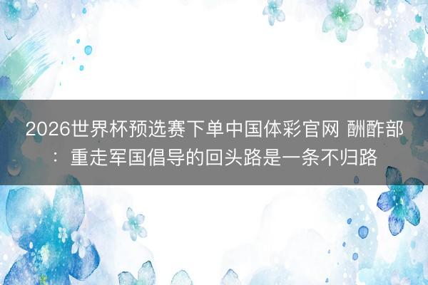2026世界杯预选赛下单中国体彩官网 酬酢部：重走军国倡导的回头路是一条不归路