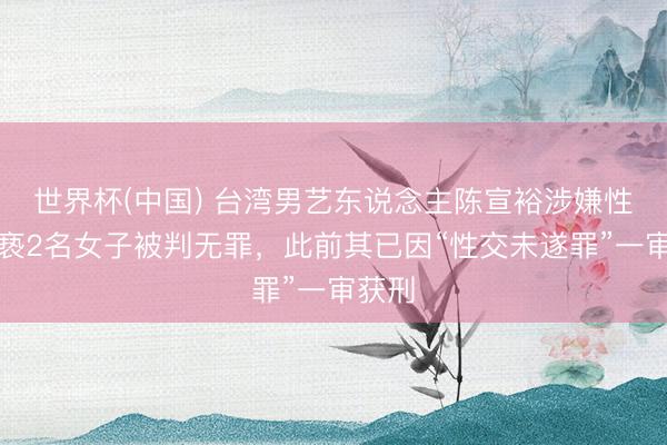 世界杯(中国) 台湾男艺东说念主陈宣裕涉嫌性侵猥亵2名女子被判无罪，此前其已因“性交未遂罪”一审获刑