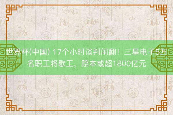 世界杯(中国) 17个小时谈判闹翻！三星电子5万名职工将歇工，赔本或超1800亿元