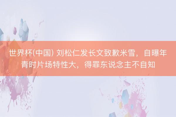 世界杯(中国) 刘松仁发长文致歉米雪，自曝年青时片场特性大，得罪东说念主不自知
