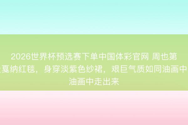 2026世界杯预选赛下单中国体彩官网 周也第二次走戛纳红毯，身穿淡紫色纱裙，艰巨气质如同油画中走出来