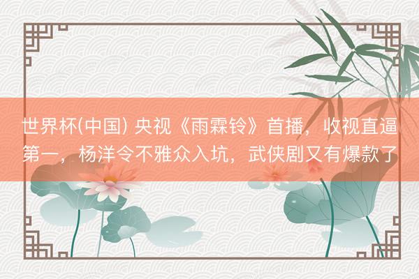 世界杯(中国) 央视《雨霖铃》首播，收视直逼第一，杨洋令不雅众入坑，武侠剧又有爆款了