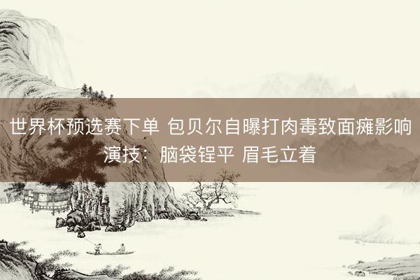 世界杯预选赛下单 包贝尔自曝打肉毒致面瘫影响演技：脑袋锃平 眉毛立着