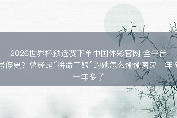 2026世界杯预选赛下单中国体彩官网 全平台账号停更？曾经是“拚命三娘”的她怎么偷偷磨灭一年多了