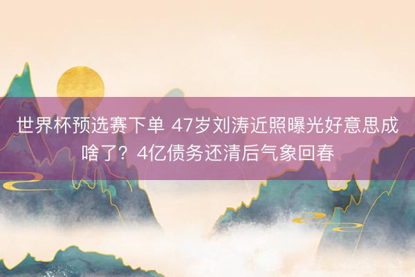 世界杯预选赛下单 47岁刘涛近照曝光好意思成啥了？4亿债务还清后气象回春