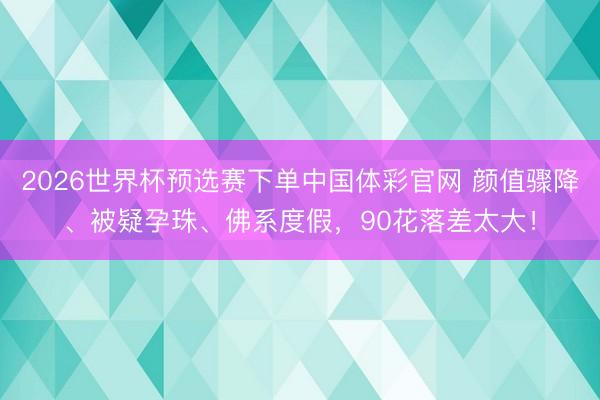 2026世界杯预选赛下单中国体彩官网 颜值骤降、被疑孕珠、佛系度假，90花落差太大！