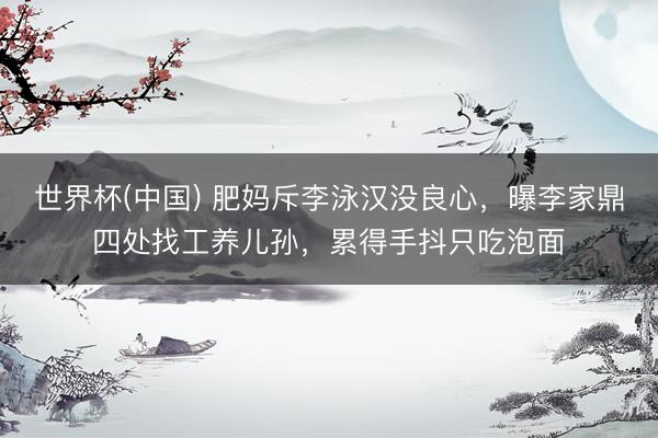 世界杯(中国) 肥妈斥李泳汉没良心，曝李家鼎四处找工养儿孙，累得手抖只吃泡面