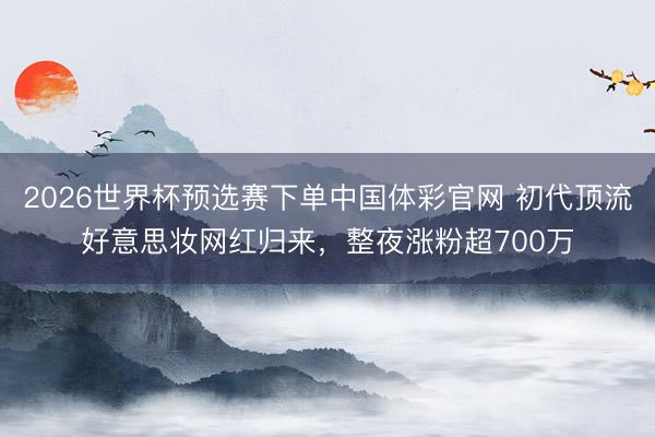 2026世界杯预选赛下单中国体彩官网 初代顶流好意思妆网红归来，整夜涨粉超700万