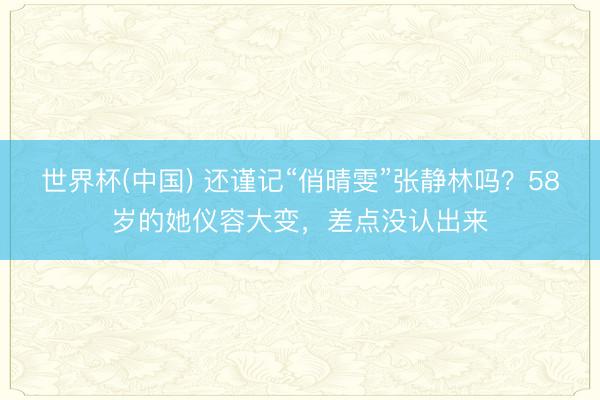 世界杯(中国) 还谨记“俏晴雯”张静林吗？58岁的她仪容大变，差点没认出来