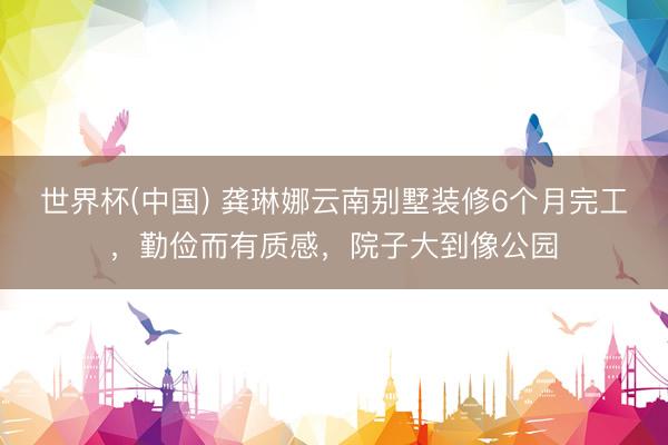 世界杯(中国) 龚琳娜云南别墅装修6个月完工，勤俭而有质感，院子大到像公园