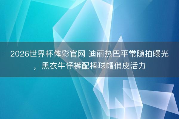 2026世界杯体彩官网 迪丽热巴平常随拍曝光，黑衣牛仔裤配棒球帽俏皮活力