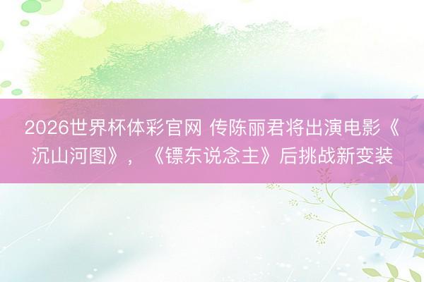 2026世界杯体彩官网 传陈丽君将出演电影《沉山河图》，《镖东说念主》后挑战新变装