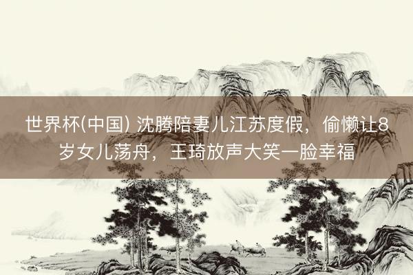 世界杯(中国) 沈腾陪妻儿江苏度假,偷懒让8岁女儿荡舟,王琦放声大笑一脸幸福