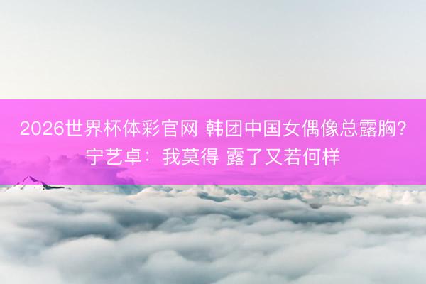 2026世界杯体彩官网 韩团中国女偶像总露胸？宁艺卓：我莫得 露了又若何样