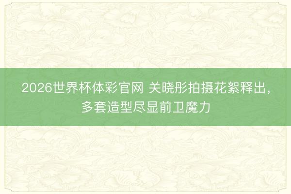2026世界杯体彩官网 关晓彤拍摄花絮释出，多套造型尽显前卫魔力