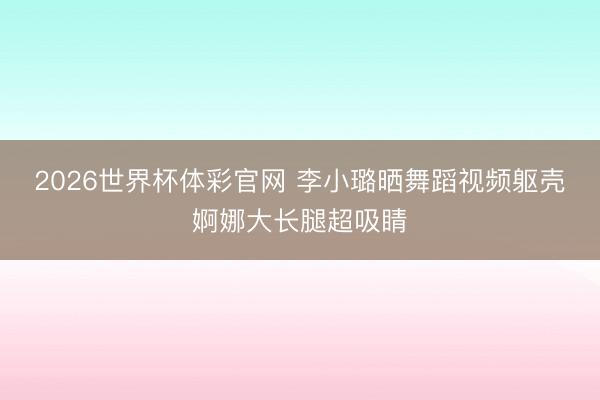 2026世界杯体彩官网 李小璐晒舞蹈视频躯壳婀娜大长腿超吸睛