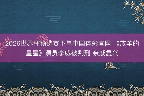 2026世界杯预选赛下单中国体彩官网 《放羊的星星》演员李威被判刑 亲戚复兴