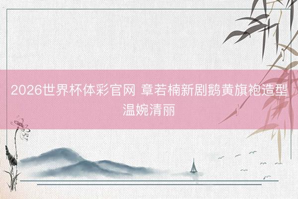 2026世界杯体彩官网 章若楠新剧鹅黄旗袍造型温婉清丽